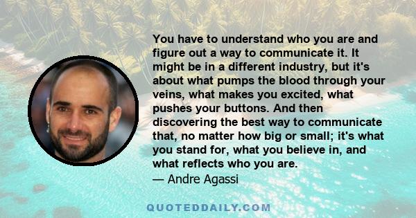 You have to understand who you are and figure out a way to communicate it. It might be in a different industry, but it's about what pumps the blood through your veins, what makes you excited, what pushes your buttons.