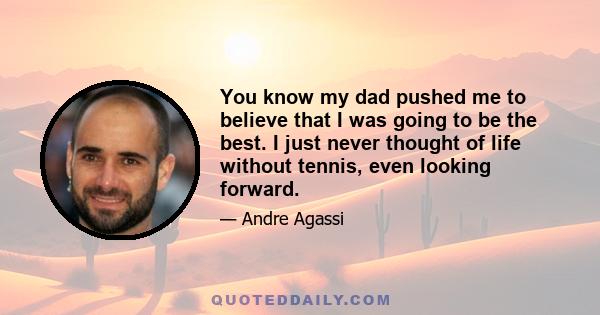 You know my dad pushed me to believe that I was going to be the best. I just never thought of life without tennis, even looking forward.