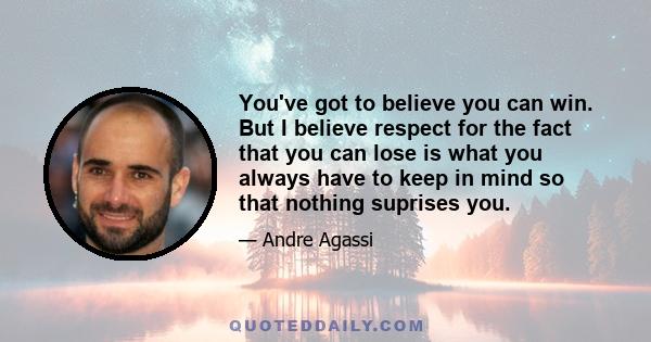 You've got to believe you can win. But I believe respect for the fact that you can lose is what you always have to keep in mind so that nothing suprises you.