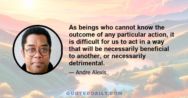 As beings who cannot know the outcome of any particular action, it is difficult for us to act in a way that will be necessarily beneficial to another, or necessarily detrimental.