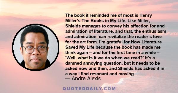 The book it reminded me of most is Henry Miller’s The Books in My Life. Like Miller, Shields manages to convey his affection for and admiration of literature, and that, the enthusiasm and admiration, can revitalize the