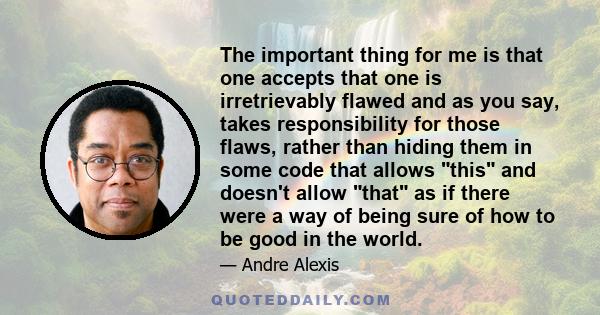 The important thing for me is that one accepts that one is irretrievably flawed and as you say, takes responsibility for those flaws, rather than hiding them in some code that allows this and doesn't allow that as if