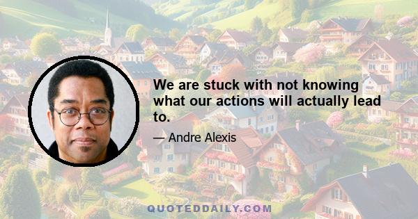 We are stuck with not knowing what our actions will actually lead to.