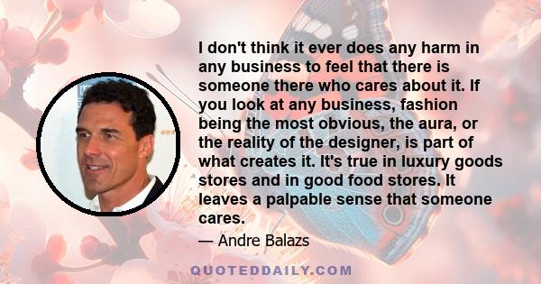 I don't think it ever does any harm in any business to feel that there is someone there who cares about it. If you look at any business, fashion being the most obvious, the aura, or the reality of the designer, is part