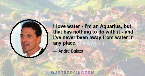 I love water - I'm an Aquarius, but that has nothing to do with it - and I've never been away from water in any place.