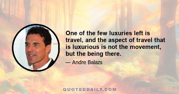 One of the few luxuries left is travel, and the aspect of travel that is luxurious is not the movement, but the being there.