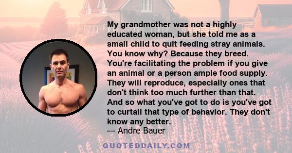 My grandmother was not a highly educated woman, but she told me as a small child to quit feeding stray animals. You know why? Because they breed. You're facilitating the problem if you give an animal or a person ample