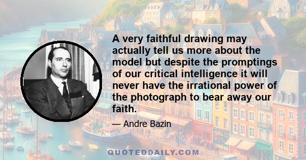 A very faithful drawing may actually tell us more about the model but despite the promptings of our critical intelligence it will never have the irrational power of the photograph to bear away our faith.