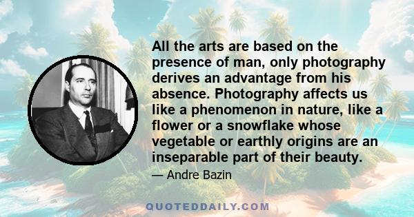 All the arts are based on the presence of man, only photography derives an advantage from his absence. Photography affects us like a phenomenon in nature, like a flower or a snowflake whose vegetable or earthly origins