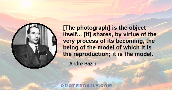 [The photograph] is the object itself... [It] shares, by virtue of the very process of its becoming, the being of the model of which it is the reproduction; it is the model.