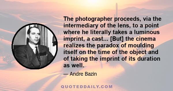 The photographer proceeds, via the intermediary of the lens, to a point where he literally takes a luminous imprint, a cast... [But] the cinema realizes the paradox of moulding itself on the time of the object and of