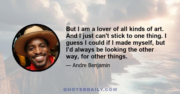 But I am a lover of all kinds of art. And I just can't stick to one thing. I guess I could if I made myself, but I'd always be looking the other way, for other things.