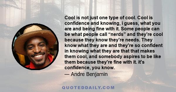 Cool is not just one type of cool. Cool is confidence and knowing, i guess, what you are and being fine with it. Some people can be what people call “nerds” and they're cool because they know they're needs. They know