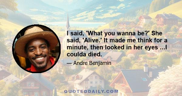 I said, 'What you wanna be?' She said, 'Alive.' It made me think for a minute, then looked in her eyes ...I coulda died.