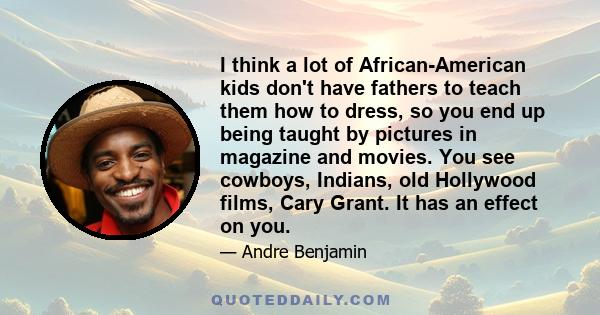 I think a lot of African-American kids don't have fathers to teach them how to dress, so you end up being taught by pictures in magazine and movies. You see cowboys, Indians, old Hollywood films, Cary Grant. It has an