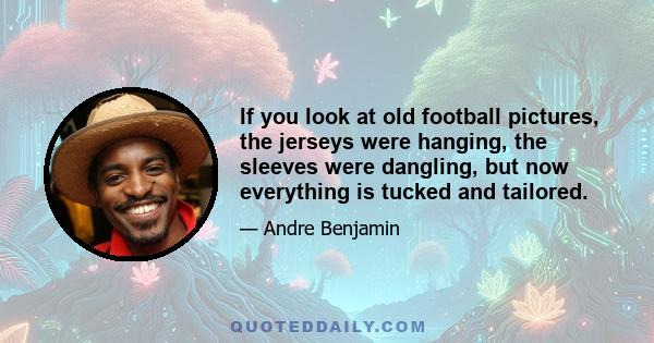 If you look at old football pictures, the jerseys were hanging, the sleeves were dangling, but now everything is tucked and tailored.