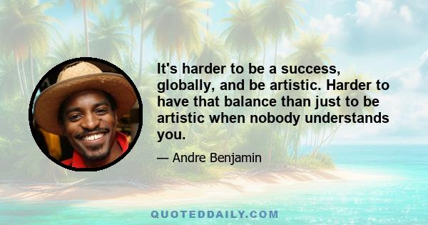 It's harder to be a success, globally, and be artistic. Harder to have that balance than just to be artistic when nobody understands you.