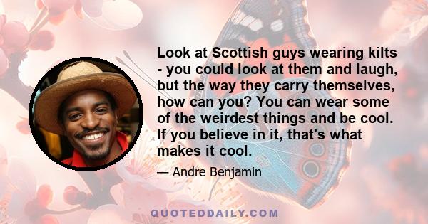 Look at Scottish guys wearing kilts - you could look at them and laugh, but the way they carry themselves, how can you? You can wear some of the weirdest things and be cool. If you believe in it, that's what makes it