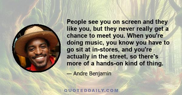 People see you on screen and they like you, but they never really get a chance to meet you. When you're doing music, you know you have to go sit at in-stores, and you're actually in the street, so there's more of a