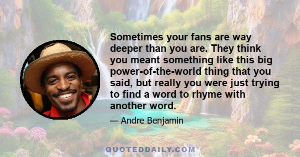 Sometimes your fans are way deeper than you are. They think you meant something like this big power-of-the-world thing that you said, but really you were just trying to find a word to rhyme with another word.