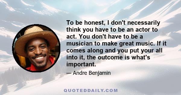 To be honest, I don't necessarily think you have to be an actor to act. You don't have to be a musician to make great music. If it comes along and you put your all into it, the outcome is what's important.