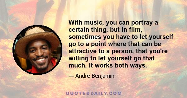 With music, you can portray a certain thing, but in film, sometimes you have to let yourself go to a point where that can be attractive to a person, that you're willing to let yourself go that much. It works both ways.