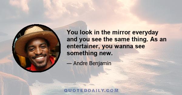 You look in the mirror everyday and you see the same thing. As an entertainer, you wanna see something new.