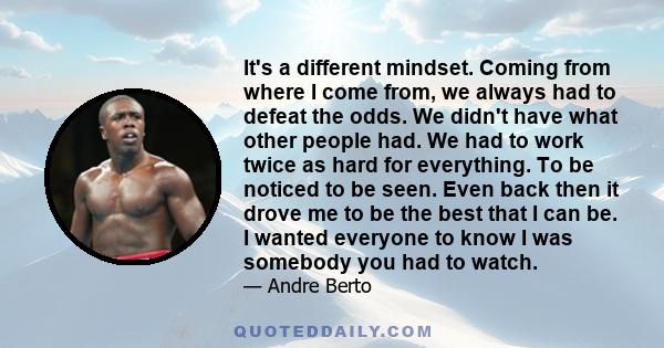 It's a different mindset. Coming from where I come from, we always had to defeat the odds. We didn't have what other people had. We had to work twice as hard for everything. To be noticed to be seen. Even back then it