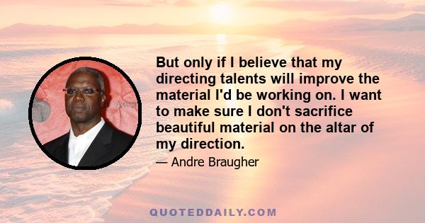 But only if I believe that my directing talents will improve the material I'd be working on. I want to make sure I don't sacrifice beautiful material on the altar of my direction.