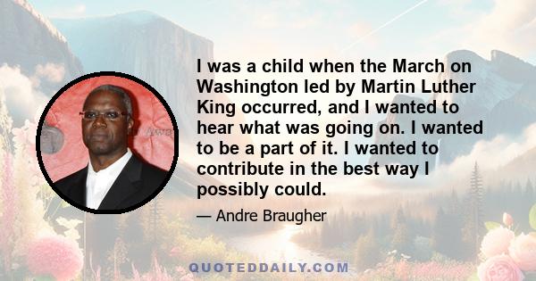 I was a child when the March on Washington led by Martin Luther King occurred, and I wanted to hear what was going on. I wanted to be a part of it. I wanted to contribute in the best way I possibly could.