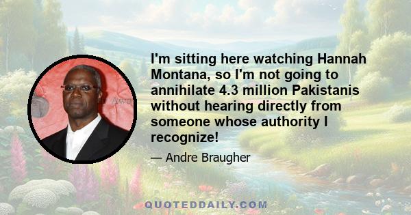 I'm sitting here watching Hannah Montana, so I'm not going to annihilate 4.3 million Pakistanis without hearing directly from someone whose authority I recognize!