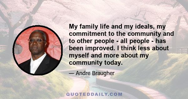 My family life and my ideals, my commitment to the community and to other people - all people - has been improved. I think less about myself and more about my community today.