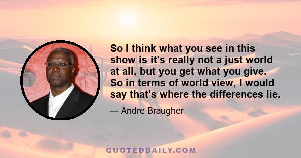 So I think what you see in this show is it's really not a just world at all, but you get what you give. So in terms of world view, I would say that's where the differences lie.