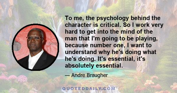 To me, the psychology behind the character is critical. So I work very hard to get into the mind of the man that I'm going to be playing, because number one, I want to understand why he's doing what he's doing. It's