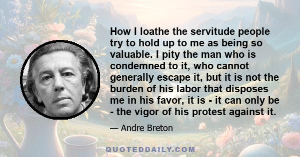 How I loathe the servitude people try to hold up to me as being so valuable. I pity the man who is condemned to it, who cannot generally escape it, but it is not the burden of his labor that disposes me in his favor, it 