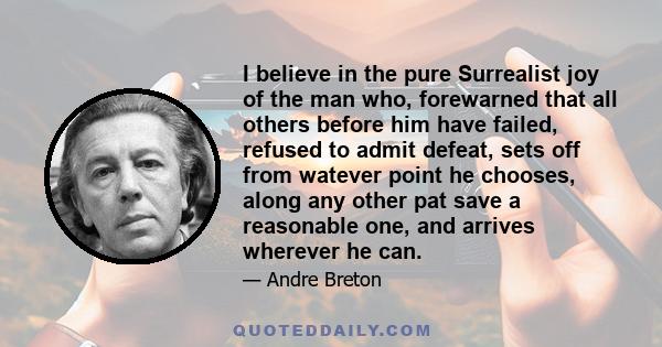 I believe in the pure Surrealist joy of the man who, forewarned that all others before him have failed, refused to admit defeat, sets off from watever point he chooses, along any other pat save a reasonable one, and