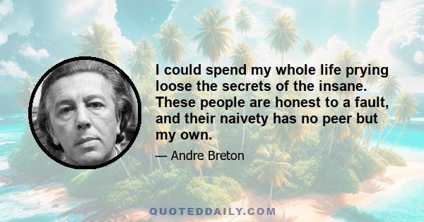 I could spend my whole life prying loose the secrets of the insane. These people are honest to a fault, and their naivety has no peer but my own.