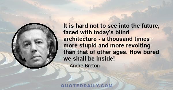 It is hard not to see into the future, faced with today's blind architecture - a thousand times more stupid and more revolting than that of other ages. How bored we shall be inside!