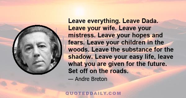 Leave everything. Leave Dada. Leave your wife. Leave your mistress. Leave your hopes and fears. Leave your children in the woods. Leave the substance for the shadow. Leave your easy life, leave what you are given for