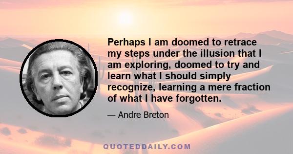 Perhaps I am doomed to retrace my steps under the illusion that I am exploring, doomed to try and learn what I should simply recognize, learning a mere fraction of what I have forgotten.