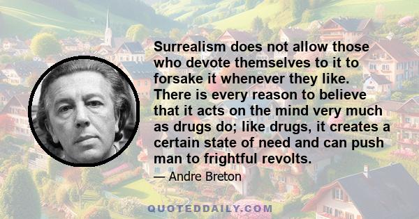 Surrealism does not allow those who devote themselves to it to forsake it whenever they like. There is every reason to believe that it acts on the mind very much as drugs do; like drugs, it creates a certain state of