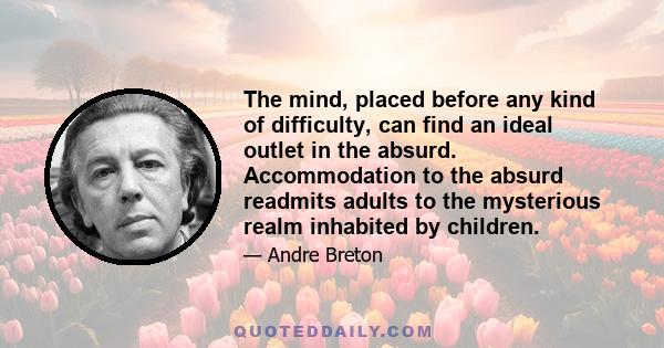 The mind, placed before any kind of difficulty, can find an ideal outlet in the absurd. Accommodation to the absurd readmits adults to the mysterious realm inhabited by children.