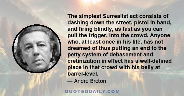 The simplest Surrealist act consists of dashing down the street, pistol in hand, and firing blindly, as fast as you can pull the trigger, into the crowd. Anyone who, at least once in his life, has not dreamed of thus