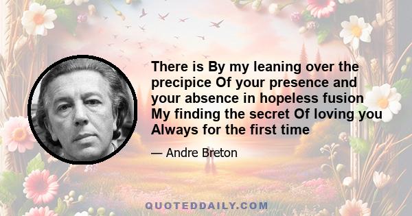 There is By my leaning over the precipice Of your presence and your absence in hopeless fusion My finding the secret Of loving you Always for the first time