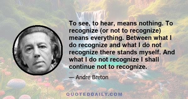 To see, to hear, means nothing. To recognize (or not to recognize) means everything. Between what I do recognize and what I do not recognize there stands myself. And what I do not recognize I shall continue not to