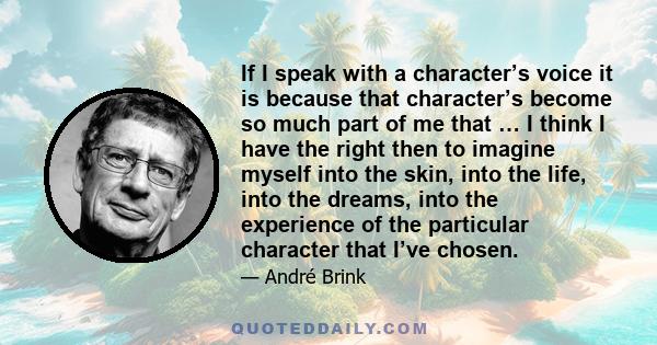 If I speak with a character’s voice it is because that character’s become so much part of me that … I think I have the right then to imagine myself into the skin, into the life, into the dreams, into the experience of