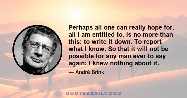 Perhaps all one can really hope for, all I am entitled to, is no more than this: to write it down. To report what I know. So that it will not be possible for any man ever to say again: I knew nothing about it.