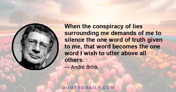 When the conspiracy of lies surrounding me demands of me to silence the one word of truth given to me, that word becomes the one word I wish to utter above all others.