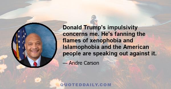 Donald Trump's impulsivity concerns me. He's fanning the flames of xenophobia and Islamophobia and the American people are speaking out against it.