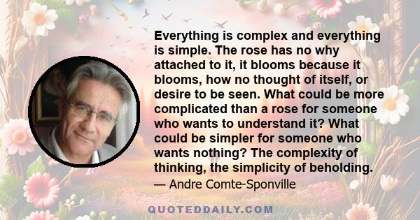 Everything is complex and everything is simple. The rose has no why attached to it, it blooms because it blooms, how no thought of itself, or desire to be seen. What could be more complicated than a rose for someone who 